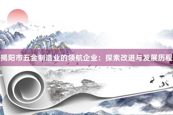 揭阳市五金制造业的领航企业：探索改进与发展历程